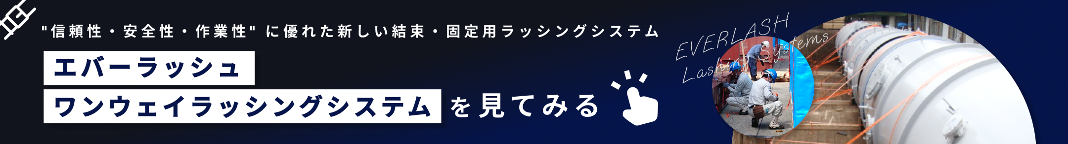 信頼性・安全性・作業性に優れる新しい結束・固定用ラッシングシステム　エバーラッシュ
          ワンウェイラッシングシステムを見てみる